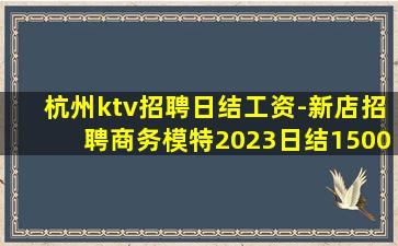 杭州ktv招聘日结工资-新店招聘商务模特2023日结1500